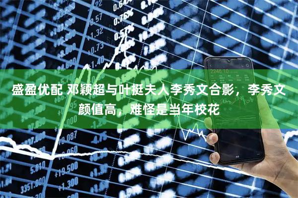盛盈优配 邓颖超与叶挺夫人李秀文合影，李秀文颜值高，难怪是当年校花