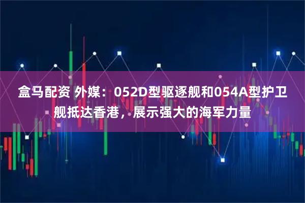 盒马配资 外媒:052D型驱逐舰和054A型护卫舰抵达香港,展示强大的海军力量