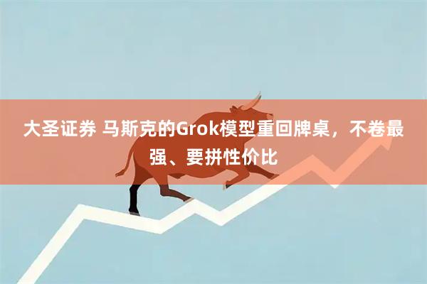 大圣证券 马斯克的Grok模型重回牌桌，不卷最强、要拼性价比