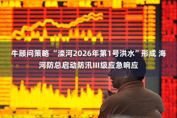 牛顾问策略 “滦河2026年第1号洪水”形成 海河防总启动防汛Ⅲ级应急响应