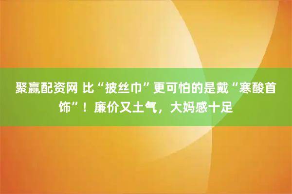 聚赢配资网 比“披丝巾”更可怕的是戴“寒酸首饰”！廉价又土气，大妈感十足