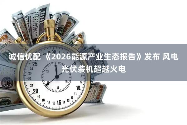 诚信优配 《2026能源产业生态报告》发布 风电光伏装机超越火电