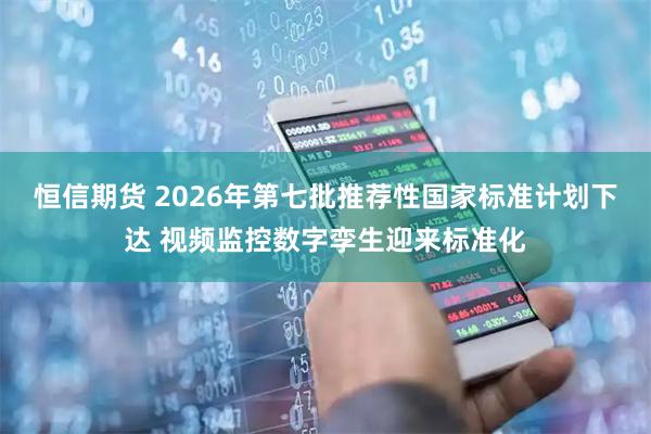 恒信期货 2026年第七批推荐性国家标准计划下达 视频监控数字孪生迎来标准化