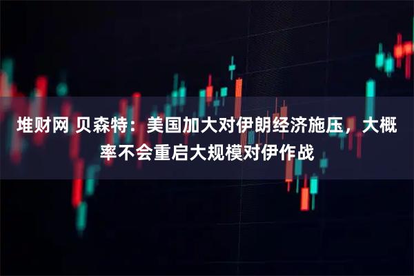 堆财网 贝森特：美国加大对伊朗经济施压，大概率不会重启大规模对伊作战