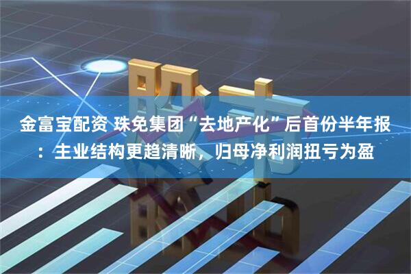 金富宝配资 珠免集团“去地产化”后首份半年报：主业结构更趋清晰，归母净利润扭亏为盈