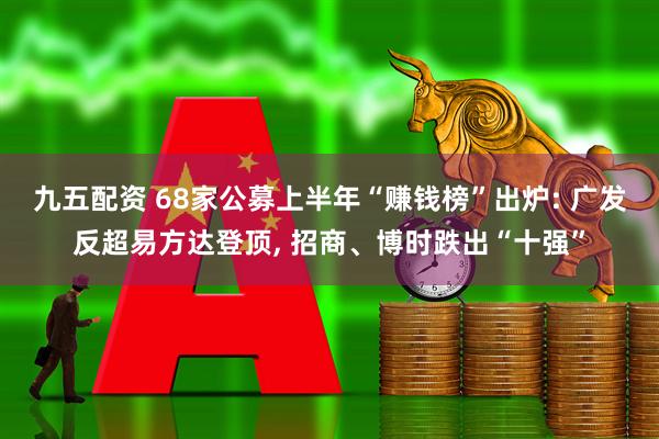九五配资 68家公募上半年“赚钱榜”出炉: 广发反超易方达登顶, 招商、博时跌出“十强”
