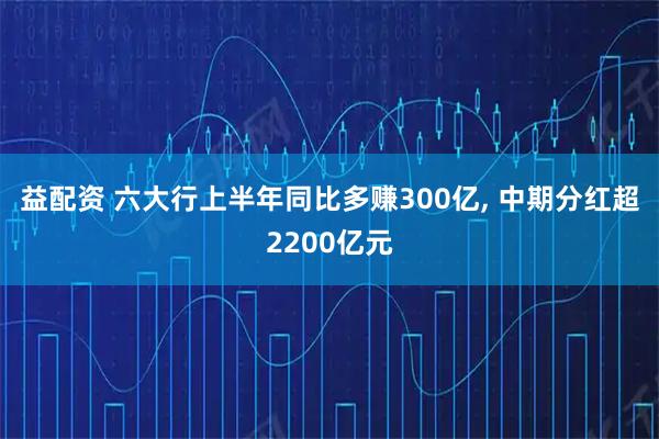 益配资 六大行上半年同比多赚300亿, 中期分红超2200亿元