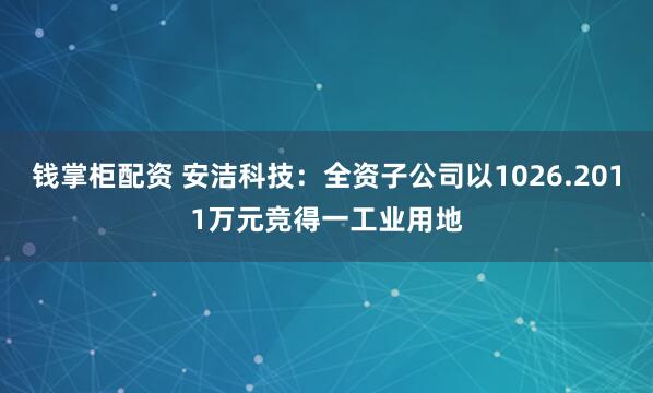 钱掌柜配资 安洁科技：全资子公司以1026.2011万元竞得一工业用地