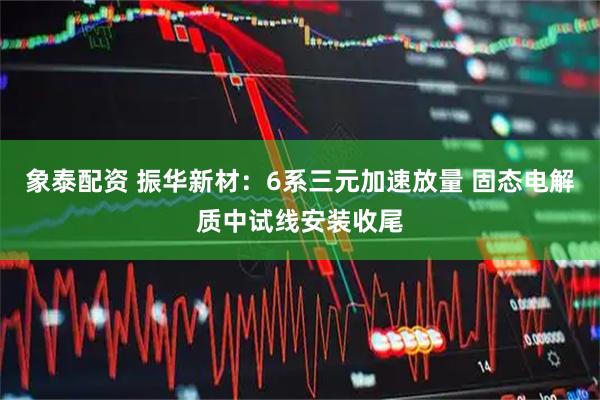 象泰配资 振华新材：6系三元加速放量 固态电解质中试线安装收尾